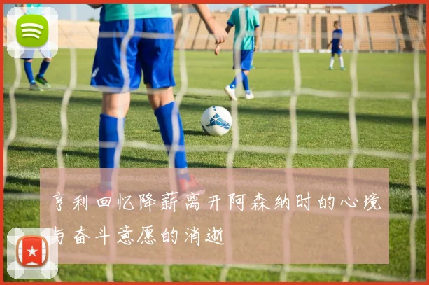 亨利回忆降薪离开阿森纳时的心境与奋斗意愿的消逝