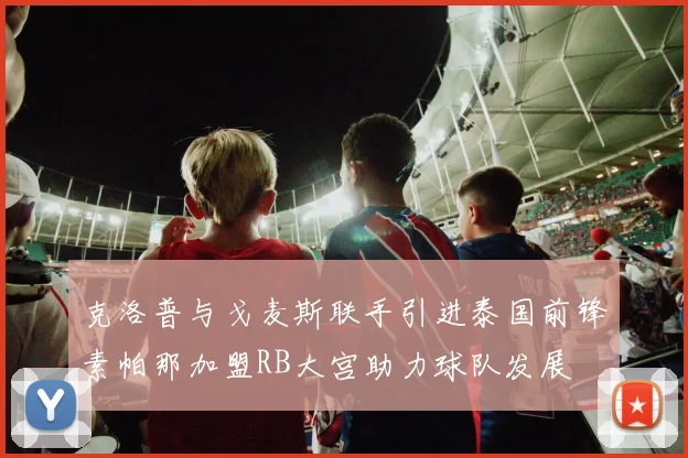 克洛普与戈麦斯联手引进泰国前锋素帕那加盟RB大宫助力球队发展