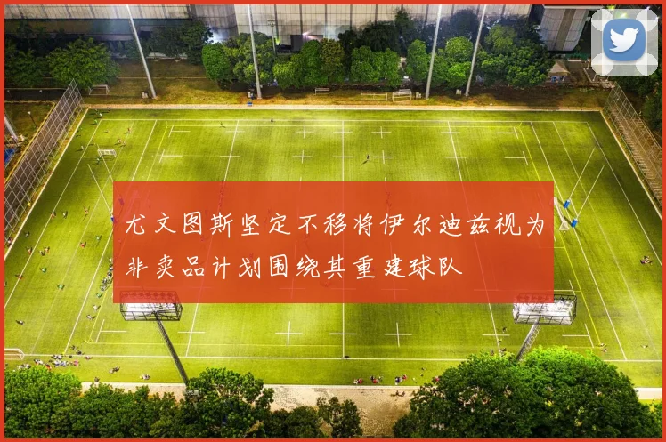 尤文图斯坚定不移将伊尔迪兹视为非卖品计划围绕其重建球队