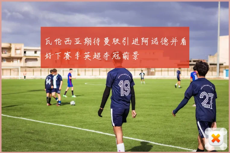 瓦伦西亚期待曼联引进阿诺德并看好下赛季英超夺冠前景