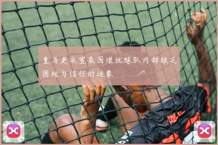 皇马更衣室氛围堪忧球队内部缺乏团结与信任的迹象