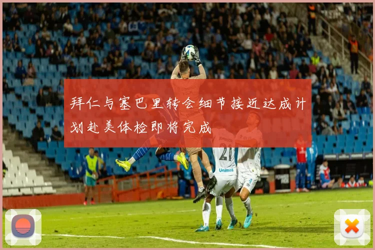 拜仁与塞巴里转会细节接近达成计划赴美体检即将完成
