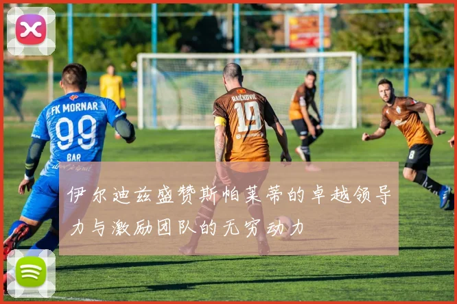 伊尔迪兹盛赞斯帕莱蒂的卓越领导力与激励团队的无穷动力