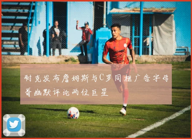 耐克发布詹姆斯与C罗同框广告字母哥幽默评论两位巨星