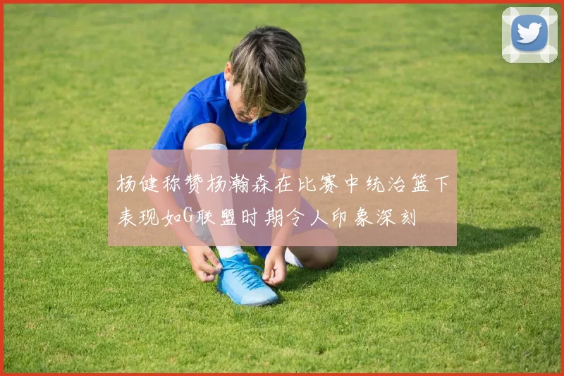 杨健称赞杨瀚森在比赛中统治篮下表现如G联盟时期令人印象深刻