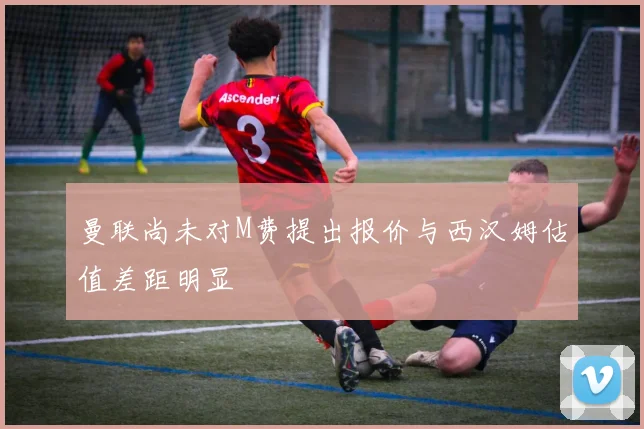 曼联尚未对M费提出报价与西汉姆估值差距明显
