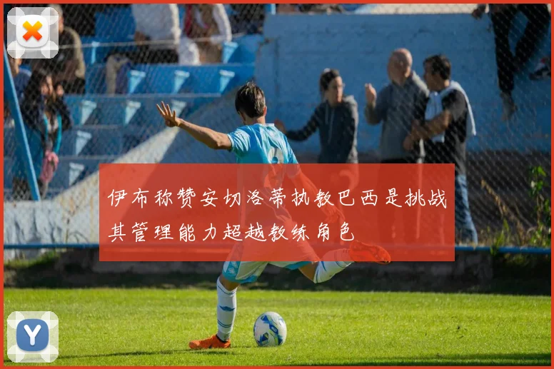 伊布称赞安切洛蒂执教巴西是挑战其管理能力超越教练角色