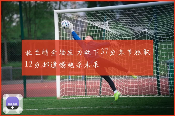 杜兰特全场发力砍下37分末节独取12分却遗憾绝杀未果