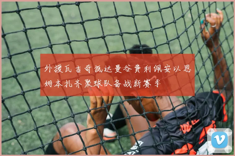 外援瓦吉奇抵达曼谷费利佩安以恩姆本扎齐聚球队备战新赛季
