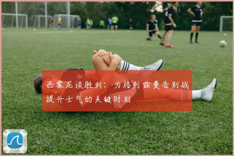 西蒙尼谈胜利：为格列兹曼告别战提升士气的关键时刻