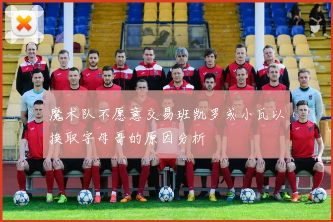 魔术队不愿意交易班凯罗或小瓦以换取字母哥的原因分析