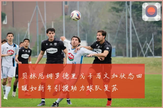 贝林厄姆罗德里戈卡马文加状态回暖如新年引援助力球队复苏