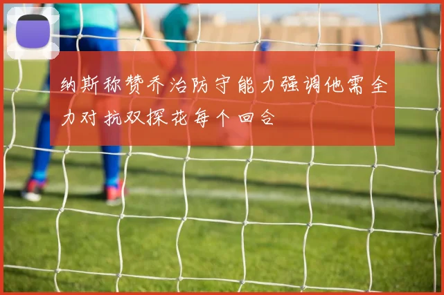 纳斯称赞乔治防守能力强调他需全力对抗双探花每个回合