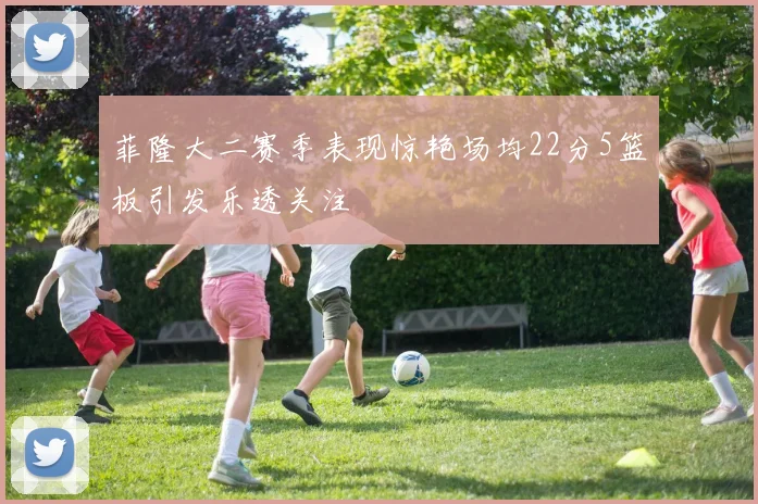菲隆大二赛季表现惊艳场均22分5篮板引发乐透关注