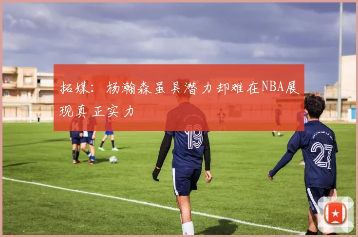拓媒：杨瀚森虽具潜力却难在NBA展现真正实力