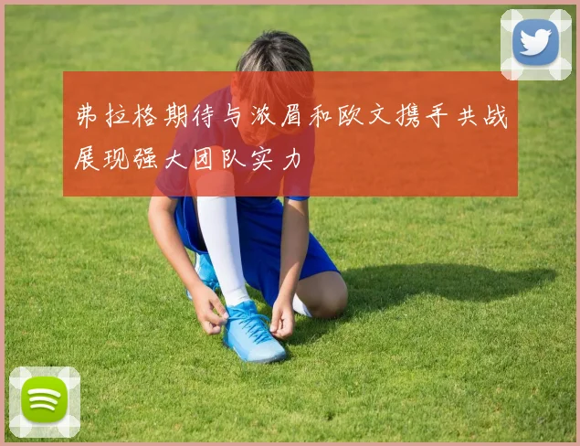 弗拉格期待与浓眉和欧文携手共战展现强大团队实力
